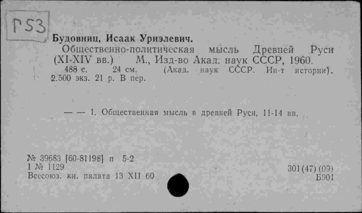 ﻿Будовниц, Исаак Уриэлевич.
Общественно-политическая мысль Древней Руси (XI-XIV вв.) М., Изд-во Акад, наук СССР, 1960.
488 с. 24 см. (Акад, наук СССР. Ин-т истории).
2.500 экз. 21 р. В пер.
-----1. Общественная мысль в древней Руси, 11-14 вв.
№ 39683 [60-81198] п 5-2
I № 1129
Всесоюз. кн. палата 13 XII 60
301 (47) (09)
Б901